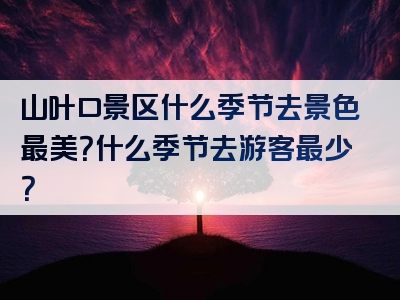 山叶口景区什么季节去景色最美？什么季节去游客最少？