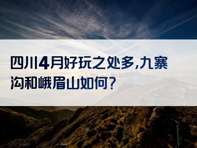 四川4月好玩之处多，九寨沟和峨眉山如何？