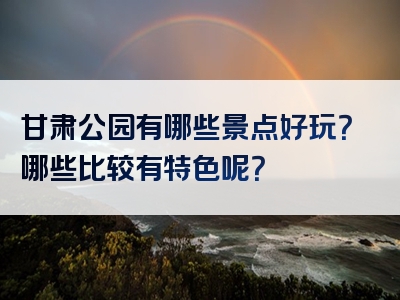 甘肃公园有哪些景点好玩？哪些比较有特色呢？