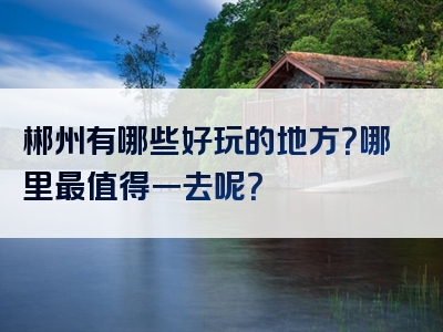 郴州有哪些好玩的地方？哪里最值得一去呢？