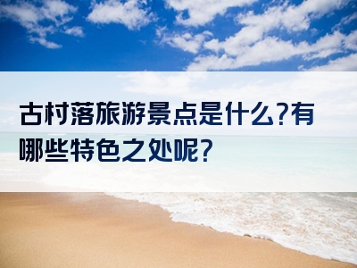 古村落旅游景点是什么？有哪些特色之处呢？