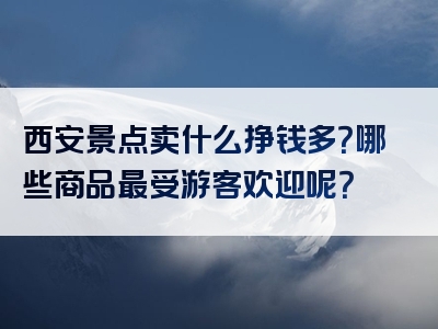 西安景点卖什么挣钱多？哪些商品最受游客欢迎呢？