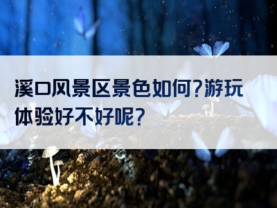 溪口风景区景色如何？游玩体验好不好呢？