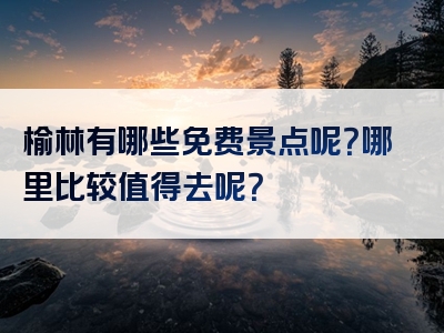 榆林有哪些免费景点呢？哪里比较值得去呢？