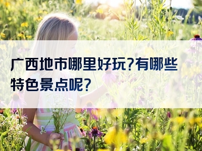 广西地市哪里好玩？有哪些特色景点呢？