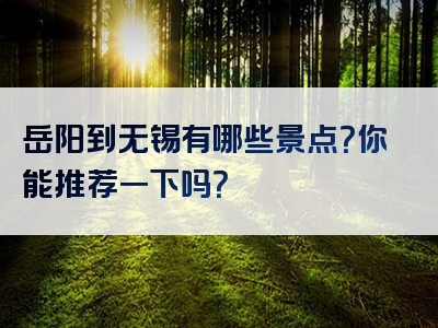 岳阳到无锡有哪些景点？你能推荐一下吗？