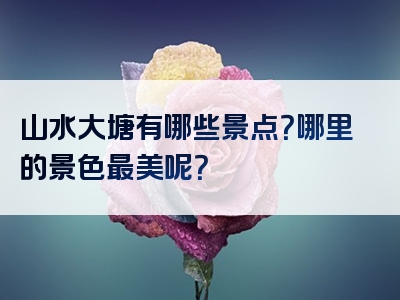 山水大塘有哪些景点？哪里的景色最美呢？