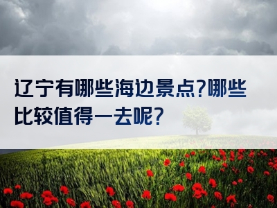 辽宁有哪些海边景点？哪些比较值得一去呢？