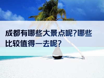 成都有哪些大景点呢？哪些比较值得一去呢？