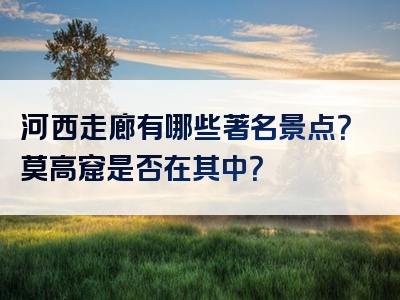 河西走廊有哪些著名景点？莫高窟是否在其中？