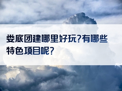 娄底团建哪里好玩？有哪些特色项目呢？