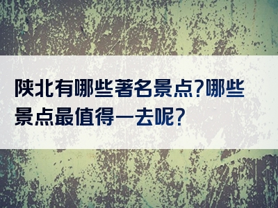 陕北有哪些著名景点？哪些景点最值得一去呢？