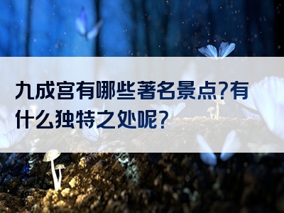 九成宫有哪些著名景点？有什么独特之处呢？