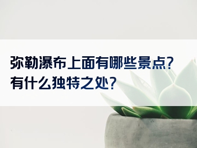 弥勒瀑布上面有哪些景点？有什么独特之处？
