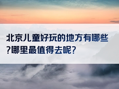 北京儿童好玩的地方有哪些？哪里最值得去呢？