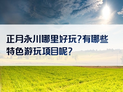 正月永川哪里好玩？有哪些特色游玩项目呢？