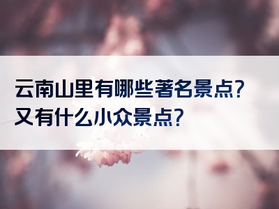 云南山里有哪些著名景点？又有什么小众景点？