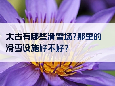 太古有哪些滑雪场？那里的滑雪设施好不好？