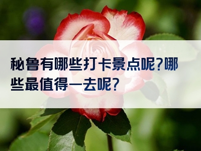 秘鲁有哪些打卡景点呢？哪些最值得一去呢？