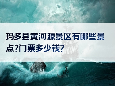 玛多县黄河源景区有哪些景点？门票多少钱？