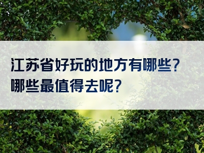江苏省好玩的地方有哪些？哪些最值得去呢？