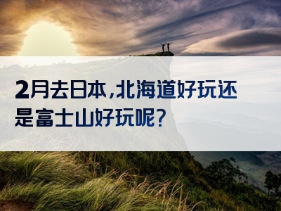 2月去日本，北海道好玩还是富士山好玩呢？