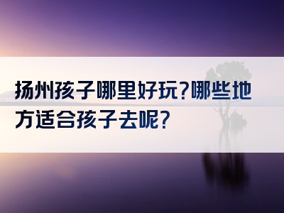 扬州孩子哪里好玩？哪些地方适合孩子去呢？
