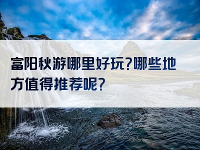 富阳秋游哪里好玩？哪些地方值得推荐呢？