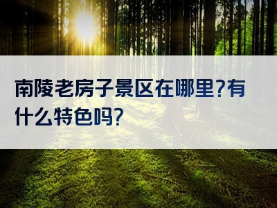 南陵老房子景区在哪里？有什么特色吗？