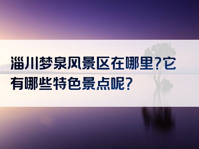 淄川梦泉风景区在哪里？它有哪些特色景点呢？