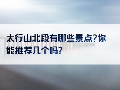 太行山北段有哪些景点？你能推荐几个吗？