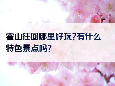 霍山往回哪里好玩？有什么特色景点吗？
