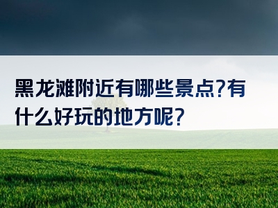 黑龙滩附近有哪些景点？有什么好玩的地方呢？