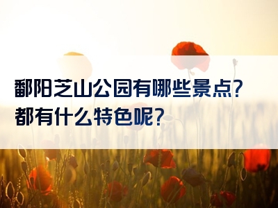 鄱阳芝山公园有哪些景点？都有什么特色呢？