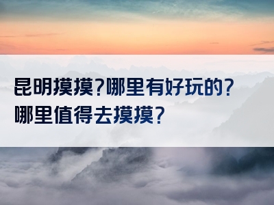 昆明摸摸？哪里有好玩的？哪里值得去摸摸？