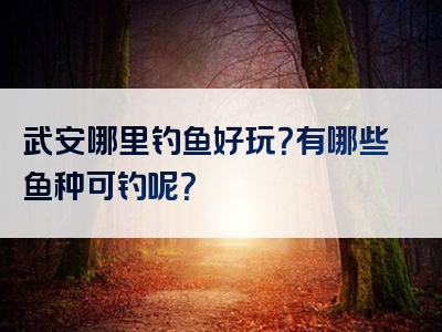 武安哪里钓鱼好玩？有哪些鱼种可钓呢？