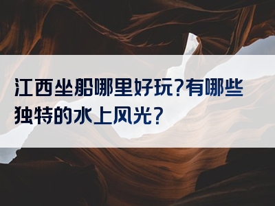 江西坐船哪里好玩？有哪些独特的水上风光？