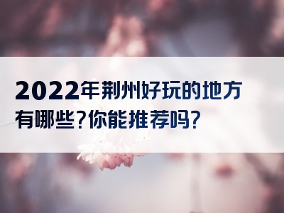 2022年荆州好玩的地方有哪些？你能推荐吗？