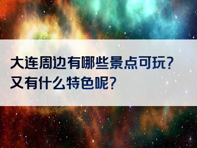 大连周边有哪些景点可玩？又有什么特色呢？