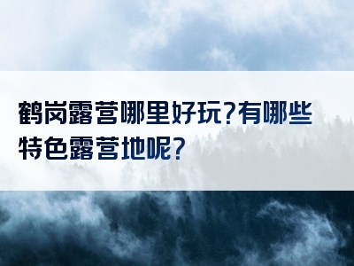 鹤岗露营哪里好玩？有哪些特色露营地呢？