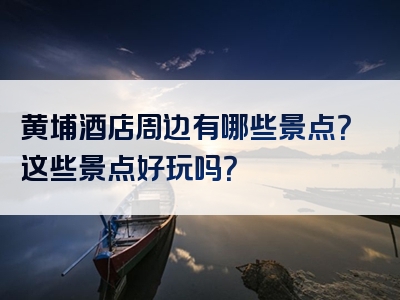 黄埔酒店周边有哪些景点？这些景点好玩吗？