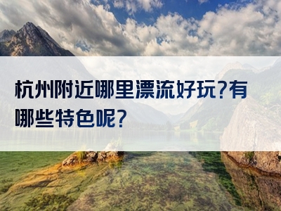 杭州附近哪里漂流好玩？有哪些特色呢？