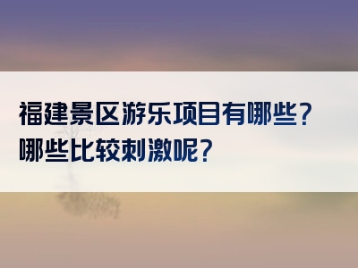 福建景区游乐项目有哪些？哪些比较刺激呢？