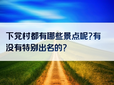 下党村都有哪些景点呢？有没有特别出名的？