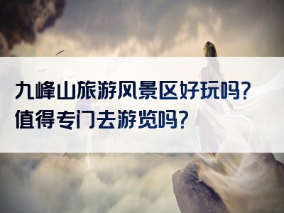 九峰山旅游风景区好玩吗？值得专门去游览吗？