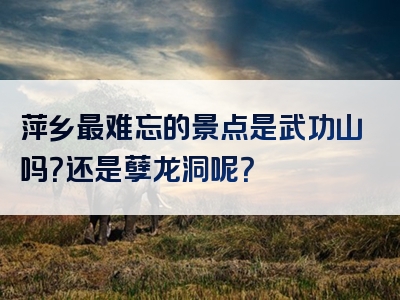 萍乡最难忘的景点是武功山吗？还是孽龙洞呢？