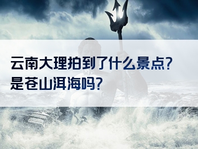 云南大理拍到了什么景点？是苍山洱海吗？