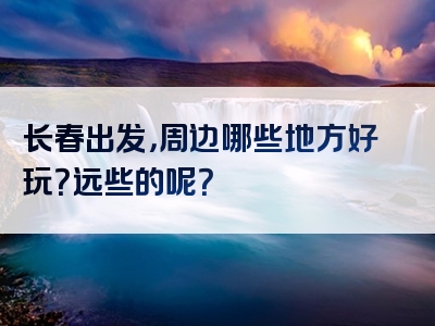长春出发，周边哪些地方好玩？远些的呢？