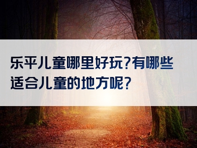 乐平儿童哪里好玩？有哪些适合儿童的地方呢？