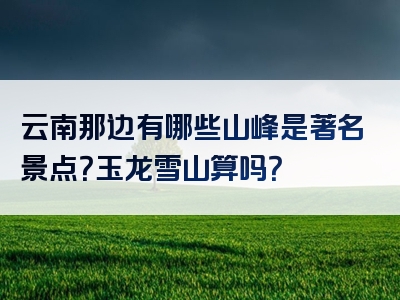 云南那边有哪些山峰是著名景点？玉龙雪山算吗？